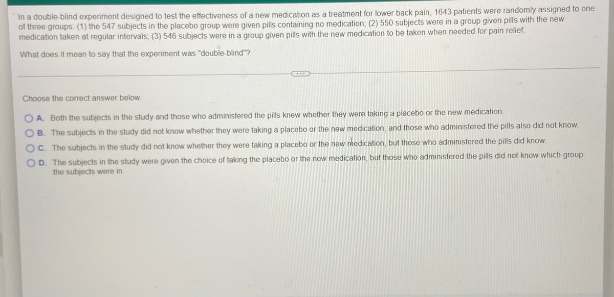 In a double-blind experiment designed to test the effectiveness of a new medication as a treatment for lower back pain, 1643 patients were randomly assigned to one
of three groups: (1) the 547 subjects in the placebo group were given pills containing no medication; (2) 550 subjects were in a group given pills with the new
medication taken at regular intervals; (3) 546 subjects were in a group given pills with the new medication to be taken when needed for pain relief.
What does it mean to say that the experiment was "double-blind"?
Choose the correct answer below.
O A. Both the subjects in the study and those who administered the pills knew whether they were taking a placebo or the new medication.
B. The subjects in the study did not know whether they were taking a placebo or the new medication, and those who administered the pills also did not know.
OC. The subjects in the study did not know whether they were taking a placebo or the new nedication, but those who administered the pills did know.
O D. The subjects in the study were given the choice of taking the placebo or the new medication, but those who administered the pills did not know which group
the subjects were in.
