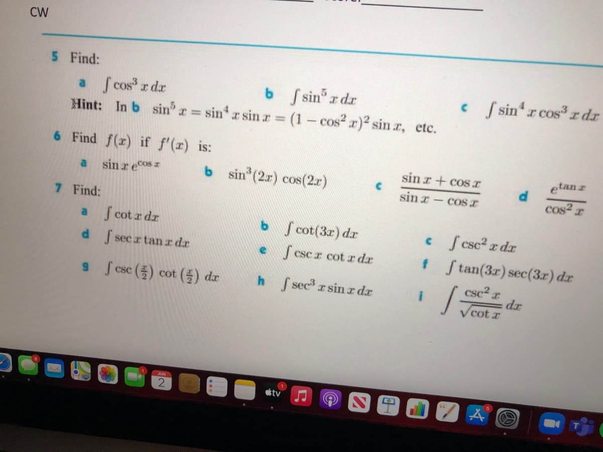 CW
5 Find:
a S cos r dr
Hint: In b sin r sin r sin.r (1- cos? r)2 sin r, etc.
b Ssin r dr
c sin r cos3r dr
%3D
6 Find f(r) if f'(r) is:
sin r+ cosT
etanr
sin r ecos
b sin (2r) cos(2.r)
a
sin x- COSI
cos2 r
|
7 Find:
S cot r dr
Vcot(3r) dr
c f csc2 r dr
f Stan(3r) sec(3r) dr
a
dsecr tan z dr
csc.r cot r dr
csc2 r
dr
V cot r
9 Scsc () cot () dr
h f sec r sinr dr
JUN
tv
