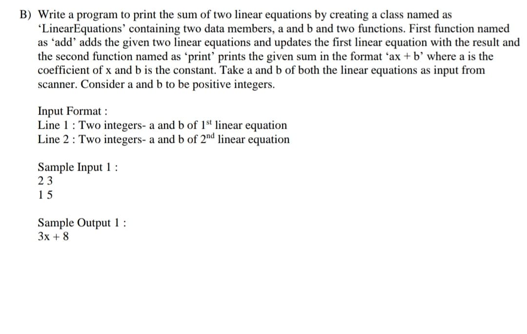 B) Write a program to print the sum of two linear equations by creating a class named as
"LinearEquations' containing two data members, a and b and two functions. First function named
as 'add' adds the given two linear equations and updates the first linear equation with the result and
the second function named as 'print' prints the given sum in the format 'ax + b’where a is the
coefficient of x and b is the constant. Take a and b of both the linear equations as input from
scanner. Consider a and b to be positive integers.
Input Format :
Line 1: Two integers- a and b of 1s' linear equation
Line 2: Two integers- a and b of 2nd linear equation
Sample Input 1 :
23
15
Sample Output 1:
3x + 8
