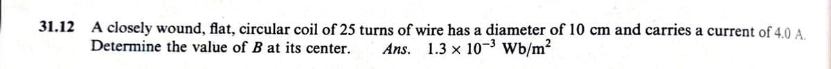 31.12
A closely wound, flat, circular coil of 25 turns of wire has a diameter of 10 cm and carries a current of 4.0 A.
Determine the value of B at its center.
Ans. 1.3 x 103 Wb/m2
