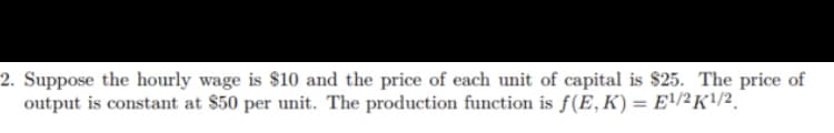 2. Suppose the hourly wage is $10 and the price of each unit of capital is $25. The price of
output is constant at $50 per unit. The production function is f(E, K) = E/2K!/2.
