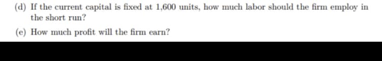 (d) If the current capital is fixed at 1,600 units, how much labor should the firm employ in
the short run?
(e) How much profit will the firm earn?
