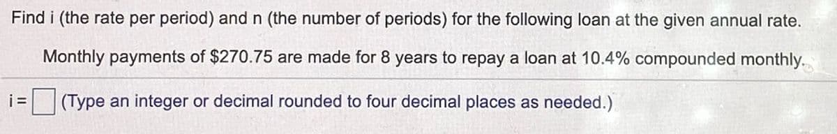 Find i (the rate per period) and n (the number of periods) for the following loan at the given annual rate.
Monthly payments of $270.75 are made for 8 years to repay a loan at 10.4% compounded monthly.
i=
(Type an integer or decimal rounded to four decimal places as needed.)
