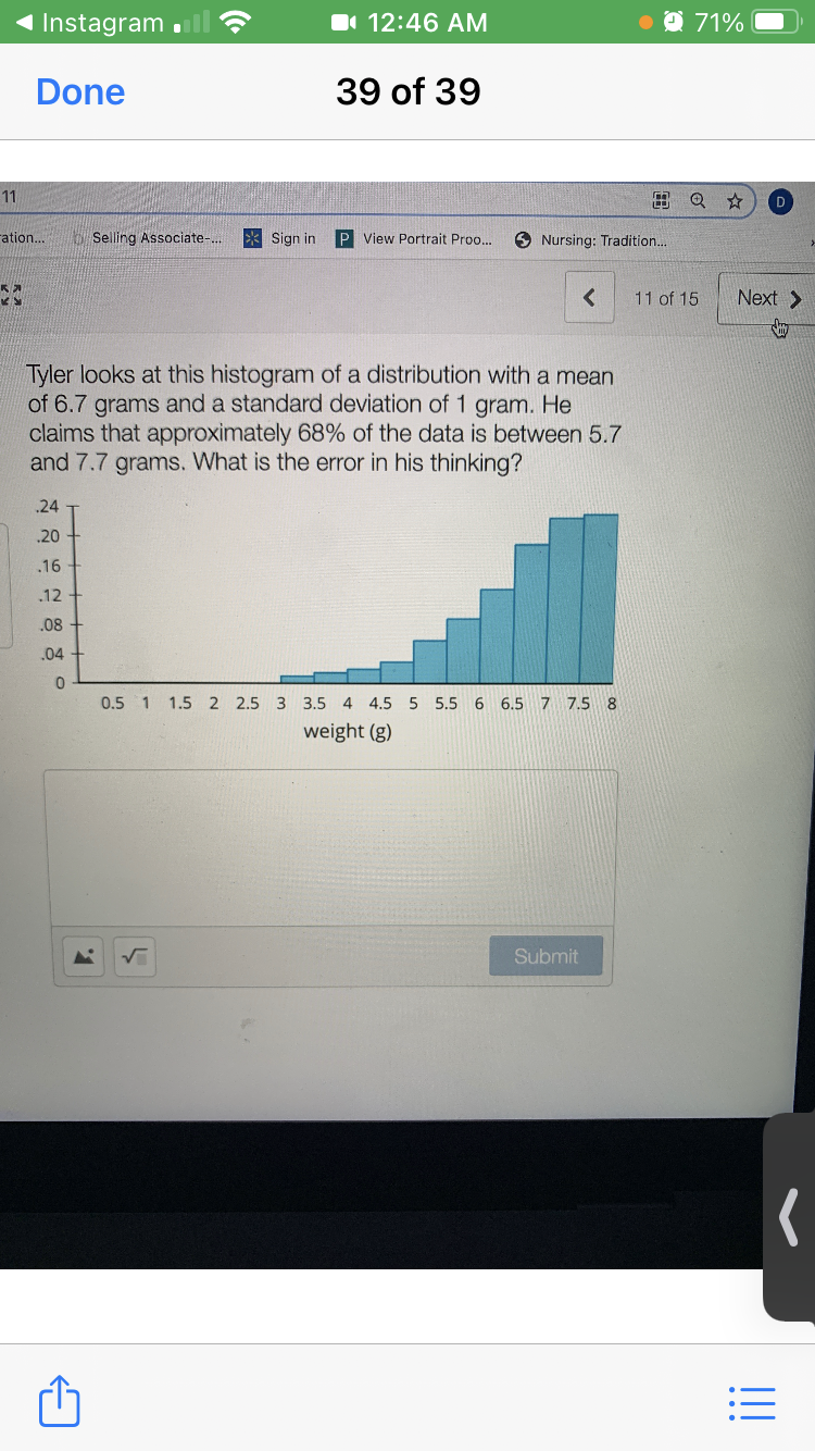 Instagram
I 12:46 AM
O 71%
Done
39 of 39
11
田Q ☆
ration...
O Selling Associate-...
Sign in
P View Portrait Proo..
O Nursing: Tradition.
11 of 15
Next >
Tyler looks at this histogram of a distribution with a mean
of 6.7 grams and a standard deviation of 1 gram. He
claims that approximately 68% of the data is between 5.7
and 7.7 grams. What is the error in his thinking?
.24
.20
.16
.12
.08 +
.04
0.5 1
1.5 2 2.5 3
3.5
4 4.5 5 5.5 6 6.5 7 7.5 8
weight (g)
Submit
!!
...
