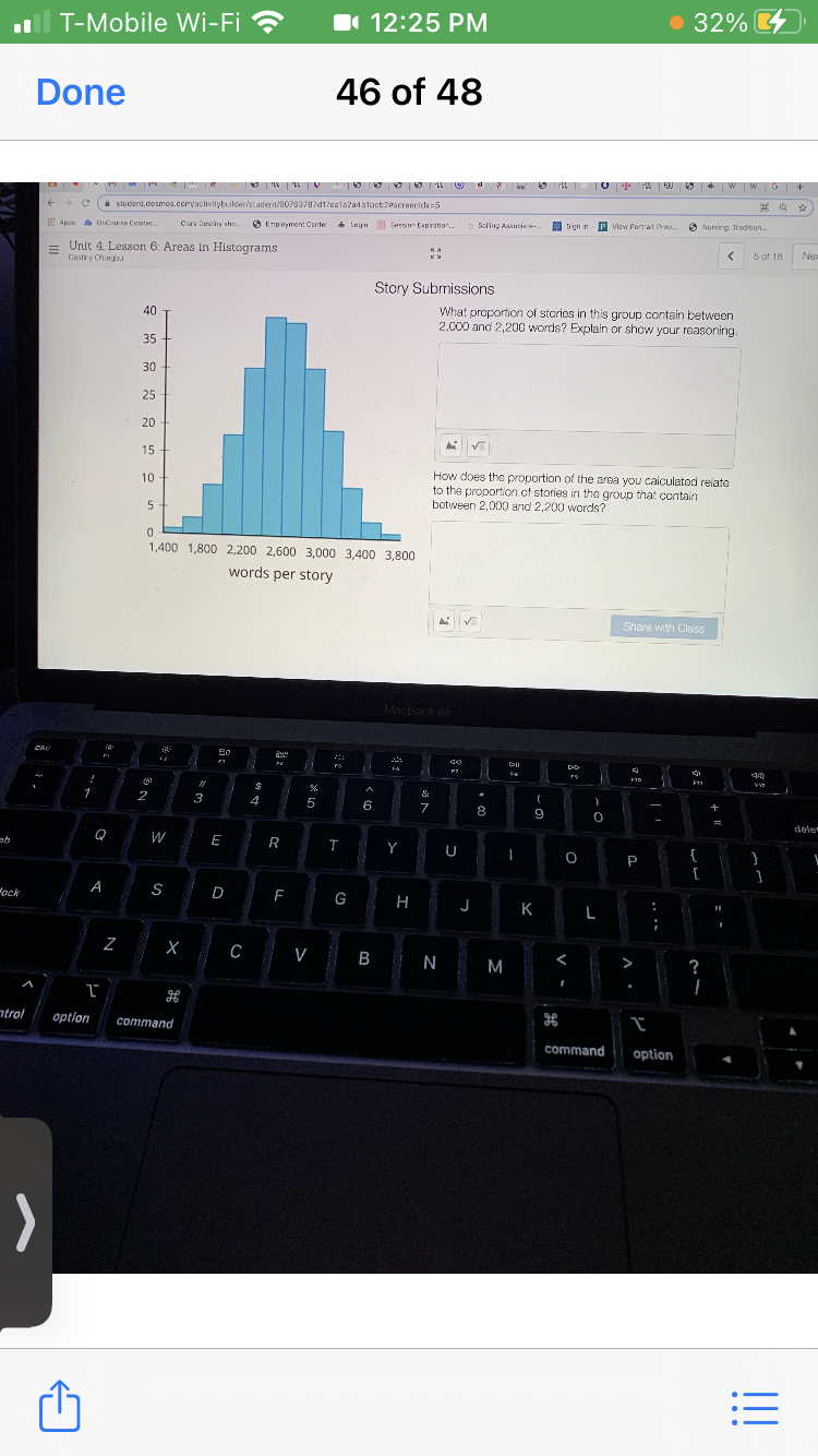 T-Mobile Wi-Fi ?
O 12:25 PM
32%
Done
46 of 48
O P MU 6 W W G +
O LL ' V I E O 9 U a
i student.desmos.cemvactivitybuilder/student/80783787d1/calaza4atoct20screeridxa5
O Empoyment Conte
e Lgn Sersion Espration.
b Beling Aasasie.
e sien in
P view Portrat Pra.
O Nursing: Tradition.
Apps a OrCeure Connec.
Clara Destiny sh.
= Unit 4. Lesson 6: Areas In Histograms
Castiry Ocegu
5 of 18
Nex
Story Submissions
What proportion of stories in this group contain between
2,000 and 2,200 words? Explain or show your reasoning.
40
35
30
25
20
15
How does the proportion of the area you calculatod relato
to the proportion of stories in the group that contain
botween 2,000 and 2,200 words?
10
1,400 1,800 2.200 2,600 3,000 3,400 3,800
words per story
Share with Class
MacBook Air
Fa
%23
1
&
(
3
4
5
6
8
-
dele
W
E
R
Y
{
P
[
A
D
F
G H
ock
J
K.
C V B N
<
M
>
?
ntrol
option
command
command
option
>
!!
5: -
N
