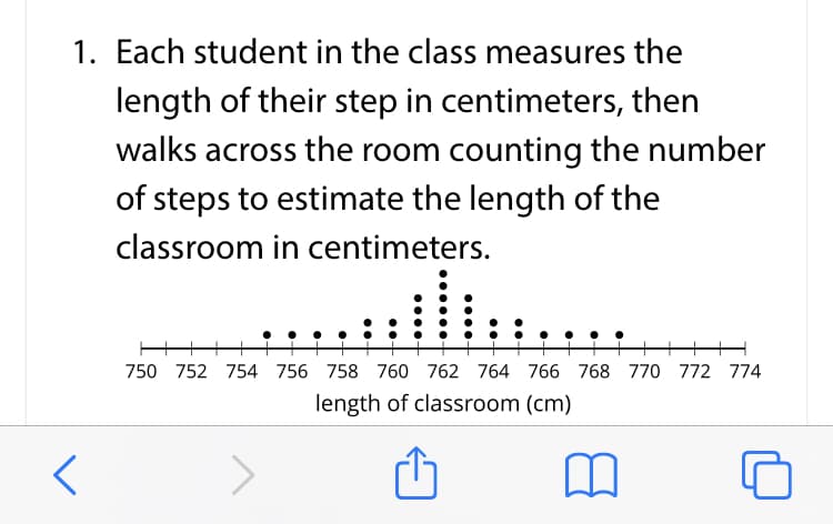 1. Each student in the class measures the
length of their step in centimeters, then
walks across the room counting the number
of steps to estimate the length of the
classroom in centimeters.
: ..
750 752 754 756 758 760 762 764 766 768 770 772 774
length of classroom (cm)
