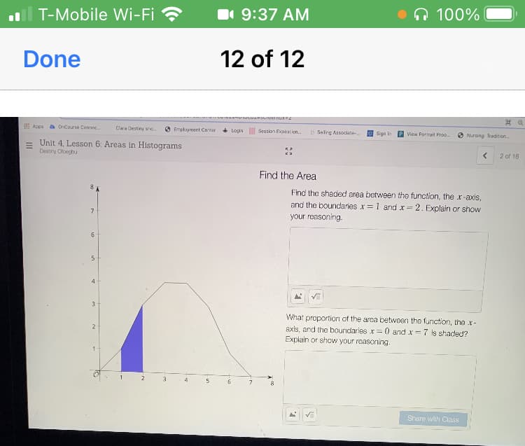 T-Mobile Wi-Fi ?
1 9:37 AM
Q 100%
Done
12 of 12
E Acps a OnCourse Connec.
Clara Destiny sre.
6 Employment Conter
Login
Session Expiration.
b Seling Associate.
Sign in
View Portrait Proo.
Nursing: Tradition.
= Unit 4, Lesson 6: Areas in Histograms
Destry Clcegbu
2 of 18
Find the Area
Find the shaded area between thọ function, the x-axis,
and the boundaries x= 1 and x= 2. Explain or show
7
your reasoning.
5
4
3
What proportion of the arca between the function, the x-
2
axis, and the boundaries
Explain or show your roascning.
= 0 and x=7 is shaded?
Share with Class
