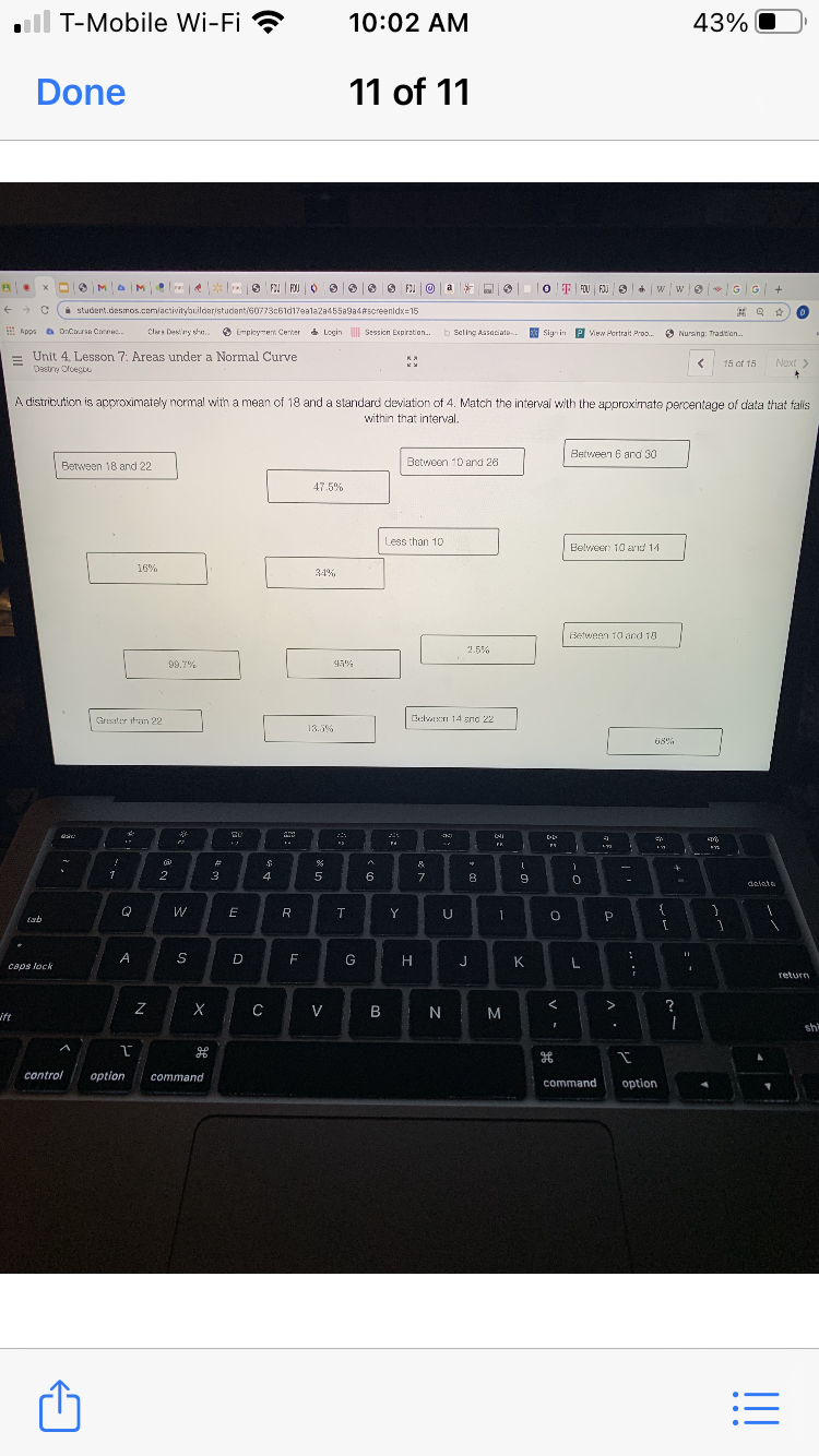 ll T-Mobile Wi-Fi ?
10:02 AM
43%
Done
11 of 11
O MaM
S F FOJ O
O FE
O T FOU FOJ + w we G G +
a
i student.desmos.com/activitybuildaristudant/60773c61d17ealaza45589a4#screenldx=15
E Apps a OCarn Conn
Clra Desny sa.
O Employment Center a
* Login Session Expiraton.
b Seling Assasiate.
3 P View Portrait Pro.
Signin
6 Nursing: Tradition.
Unit 4. Lesson 7: Areas under a Normal Curve
Destry Ofoegu
15 of 15
Naxt >
A distribution is approximately normal with a mean of 18 and a standard deviation of 4. Match the interval with the approximate percentage of data that falls
within that interval.
Between 6 and 30
Between 18 and 22
Between 10 and 26
47.5%
Less than 10
Belveer 10 a'id 14
16%
34%
Between 10and 18
2.5%
99.7%
95%
Gresater ihan 22
Belwn 14 eno 22
13.5%
CHI
%23
-
2
3
4
5
6
7
8.
deleta
R
Y
U
P
D
G
H
J
K
caps lock
return
ift
C
V
B N
M
sh
control
option
command
command
option
!!
