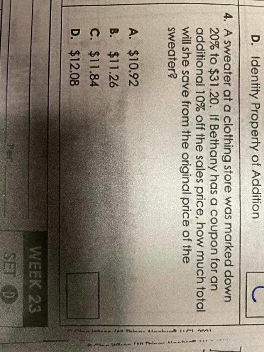 D. Identity Property of Addition
4. A sweater at a clothing store was marked down
20% to $31.20. If Bethany has a coupon for an
additional 10% off the sales price, how much total
will she save from the original price of the
sweater?
A. $10.92
B. $11.26
C. $11.84
D.
$12.08
Per
WEEK 23
SET D
111 TL 11001
*****
RAFA Thing Alask