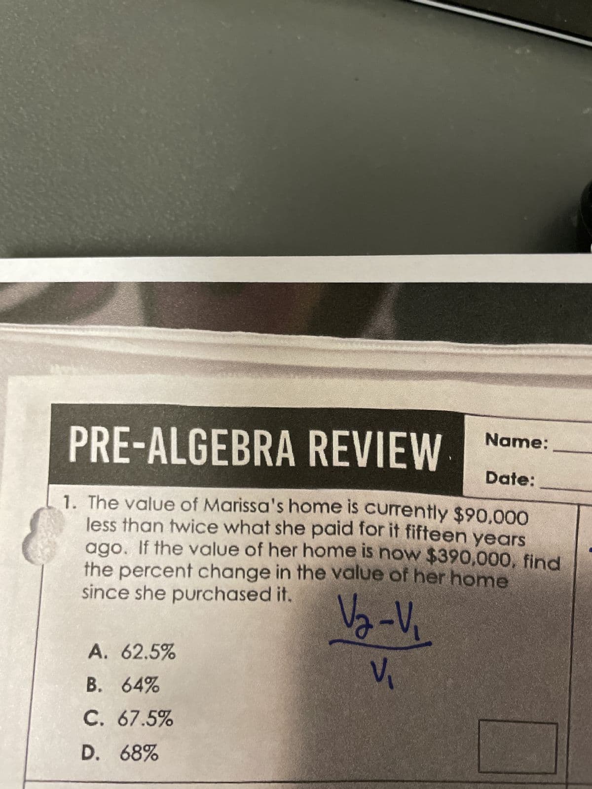 PRE-ALGEBRA REVIEW
Date:
1. The value of Marissa's home is currently $90,000
less than twice what she paid for it fifteen years
ago. If the value of her home is now $390,000, find
the percent change in the value of her home
since she purchased it.
V₂-V₁
V₁
A. 62.5%
B. 64%
C. 67.5%
D.
68%
Name: