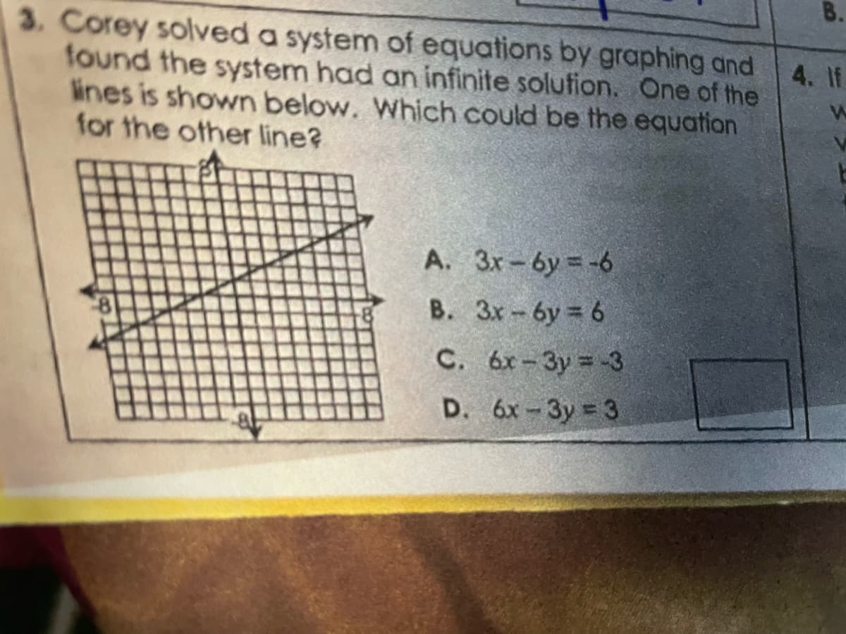 3. Corey solved a system of equations by graphing and
found the system had an infinite solution. One of the
lines is shown below. Which could be the equation
for the other line?
A. 3x-6y=-6
B. 3x-6y=6
C. 6x-3y = -3
D. 6x-3y = 3
B.
4. If