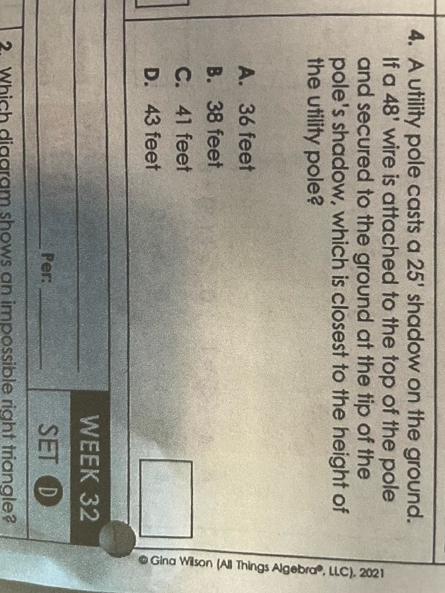 4. A utility pole casts a 25' shadow on the ground.
If a 48' wire is attached to the top of the pole
and secured to the ground at the tip of the
pole's shadow, which is closest to the height of
the utility pole?
A. 36 feet
B. 38 feet
C. 41 feet
D. 43 feet
WEEK 32
SET D
Which digaram shows an impossible right triangle?
Per:
Gina Wilson (All Things Algebra, LLC). 2021