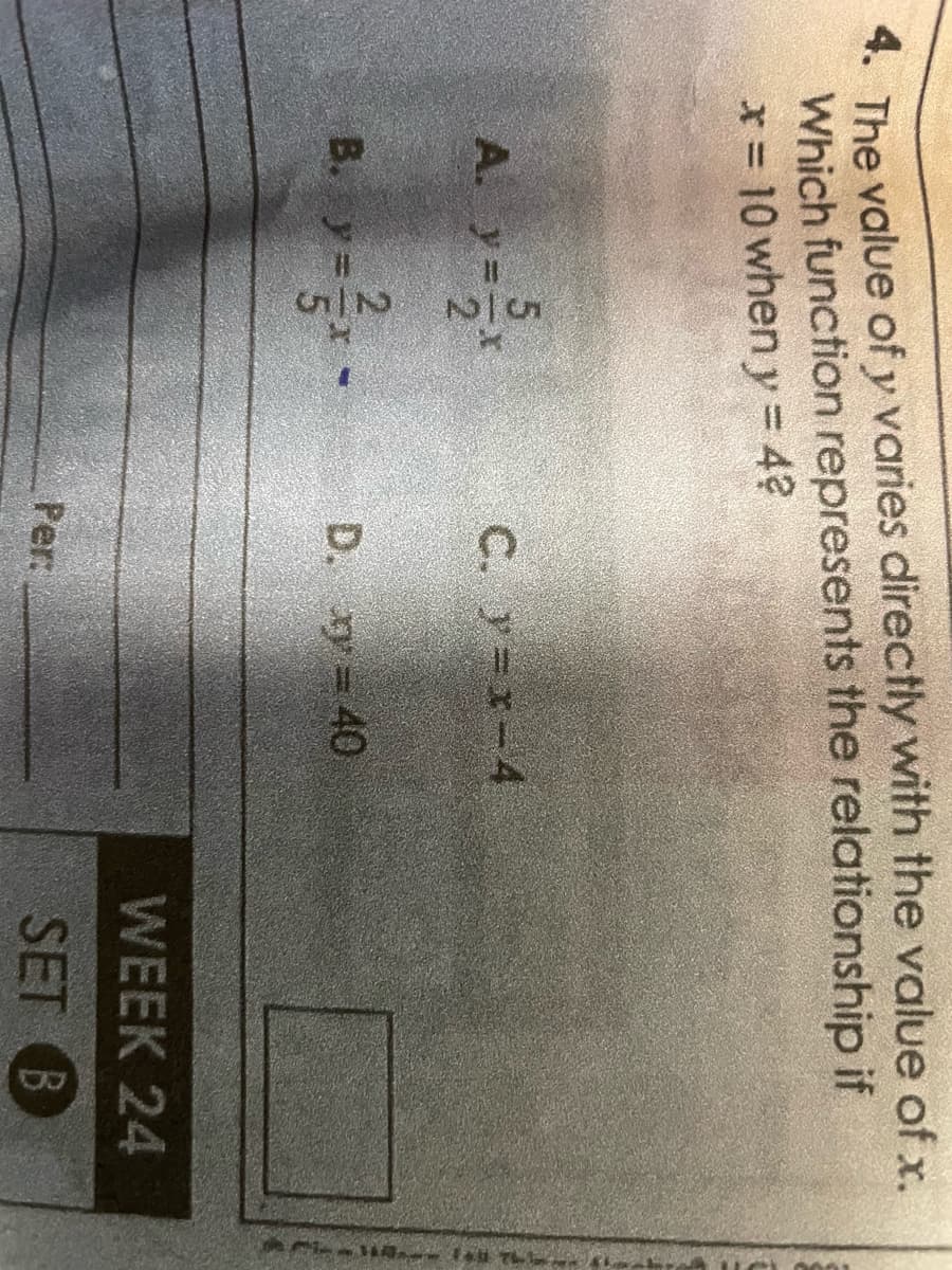 4. The value of y varies directly with the value of x.
Which function represents the relationship if
* = 10 when y = 4?
A. ya
5
2
B. y = x -
C. y=x-4
D. xy = 40
Per
WEEK 24
SET B
14 Fall 76