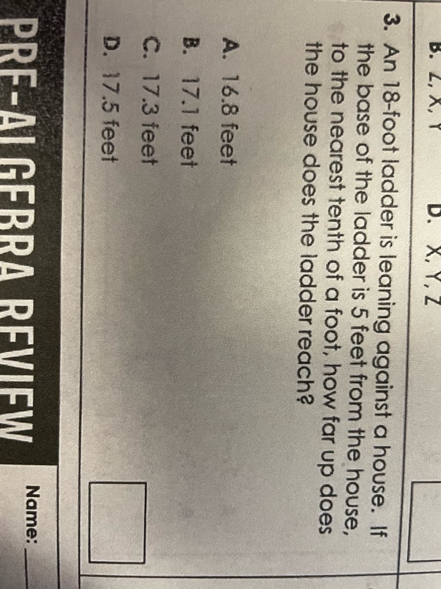 B. 2, X, Y
D. X, Y, Z
3. An 18-foot ladder is leaning against a house. If
the base of the ladder is 5 feet from the house,
to the nearest tenth of a foot, how far up does
the house does the ladder reach?
A. 16.8 feet
B. 17.1 feet
C. 17.3 feet
D. 17.5 feet
PRE-ALGEBRA REVIEW
Name: