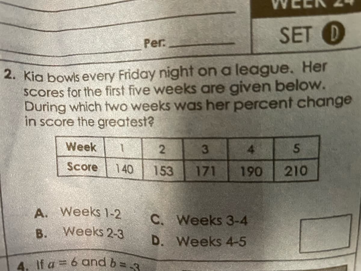 SET D
2. Kia bowls every Friday night on a league. Her
scores for the first five weeks are given below.
During which two weeks was her percent change
in score the greatest?
Week
1
Score 140
A.
Weeks 1-2
B.
Weeks 2-3
4. If a = 6 and b = 3
Per:
2
153
3
4
171 190
C. Weeks 3-4
D. Weeks 4-5
5
210