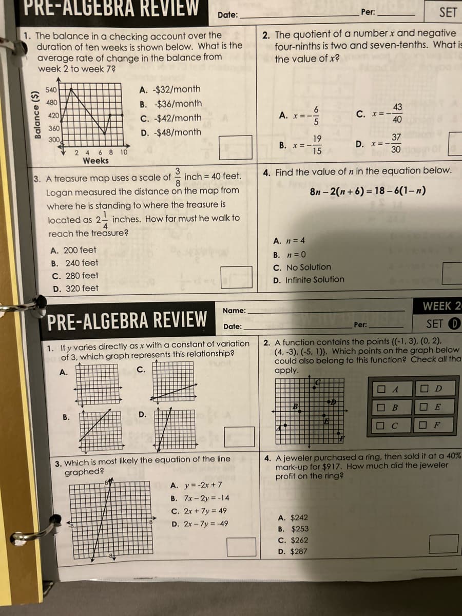 PRE-ALGEBRA REVIEW
1. The balance in a checking account over the
duration of ten weeks is shown below. What is the
average rate of change in the balance from
week 2 to week 7?
Balance ($)
540
480
420
360
300
2
A. 200 feet
B. 240 feet
C. 280 feet
D. 320 feet
8 10
Weeks
3
8
3. A treasure map uses a scale of inch 40 feet.
Logan measured the distance on the map from
where he is standing to where the treasure is
located as 2- inches. How far must he walk to
4
reach the treasure?
B.
A. -$32/month
B. -$36/month
C. $42/month
D. -$48/month
Date:
Name:
PRE-ALGEBRA REVIEW
Date:
1. If y varies directly as x with a constant of variation
of 3, which graph represents this relationship?
A.
C.
D.
3. Which is most likely the equation of the line
graphed?
A. y = -2x + 7
B. 7x-2y = -14
C. 2x + 7y= 49
D. 2x7y=-49
SET
2. The quotient of a number x and negative
four-ninths is two and seven-tenths. What is
the value of x?
A. x = -
B. x=-
6
5
19
15
A. n = 4
B. n = 0
C. No Solution
D. Infinite Solution
A. $242
B. $253
C. $262
D. $287
Per:
C. x=--
D. x = -
-
43
40
4. Find the value of n in the equation below.
8n-2(n+6)= 18-6(1-n)
37
30
WEEK 2
SET D
Per:
2. A function contains the points ((-1, 3), (0, 2),
(4, -3), (-5, 1)). Which points on the graph below
could also belong to this function? Check all tha
apply.
A
□ B
■ с
D
4. A jeweler purchased a ring, then sold it at a 40%
mark-up for $917. How much did the jeweler
profit on the ring?
E
☐ F