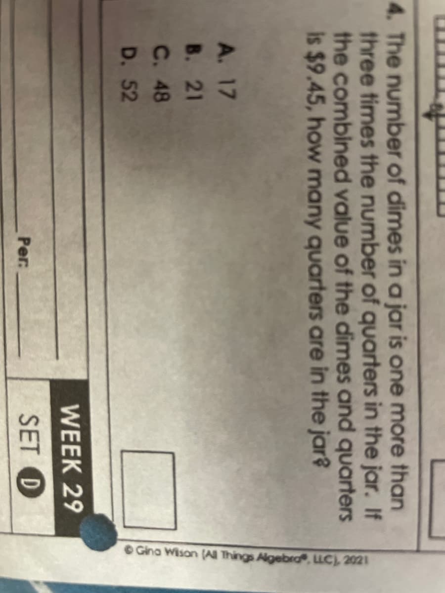 4. The number of dimes in a jar is one more than
three times the number of quarters in the jar. If
the combined value of the dimes and quarters
is $9.45, how many quarters are in the jar?
A. 17
B. 21
C. 48
D. 52
Per:
WEEK 29
SET D
Gina Wison (All Things Algebra, LLC), 2021