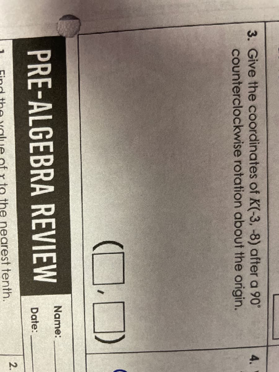 3. Give the coordinates of K(-3, -8) after a 90°
counterclockwise rotation about the origin.
(0)
PRE-ALGEBRA REVIEW
the nearest tenth.
Name:
Date:
4.
2.