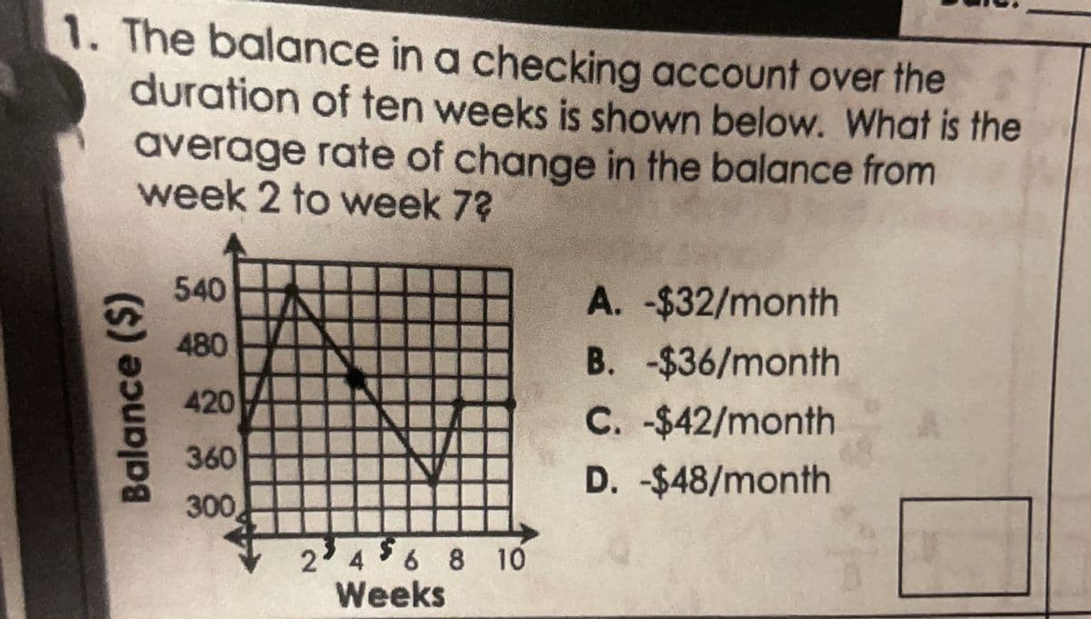 1. The balance in a checking account over the
duration of ten weeks is shown below. What is the
average rate of change in the balance from
week 2 to week 7?
Balance ($)
540
480
420
360
300
2² 4 $ 6 8 10
Weeks
A. -$32/month
B. -$36/month
C. -$42/month
D. -$48/month