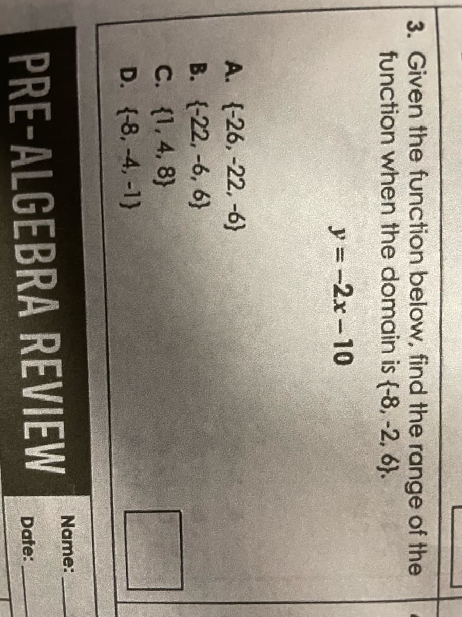 3. Given the function below, find the range of the
function when the domain is (-8, -2, 6).
y=-2x-10
A. (-26, -22,-6}
B. {-22, -6, 6}
C. {1,4,8)
D. (-8. -4,-1)
PRE-ALGEBRA REVIEW
Name:
Date: