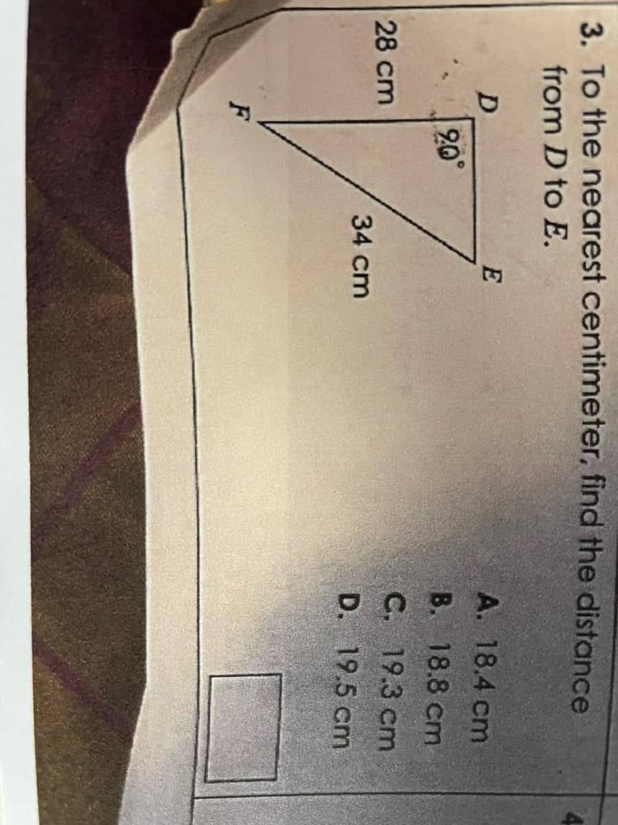 3. To the nearest centimeter, find the distance
from D to E.
D
28 cm
F
20⁰°
E
34 cm
A. 18.4 cm
B. 18.8 cm
C. 19.3 cm
D. 19.5 cm