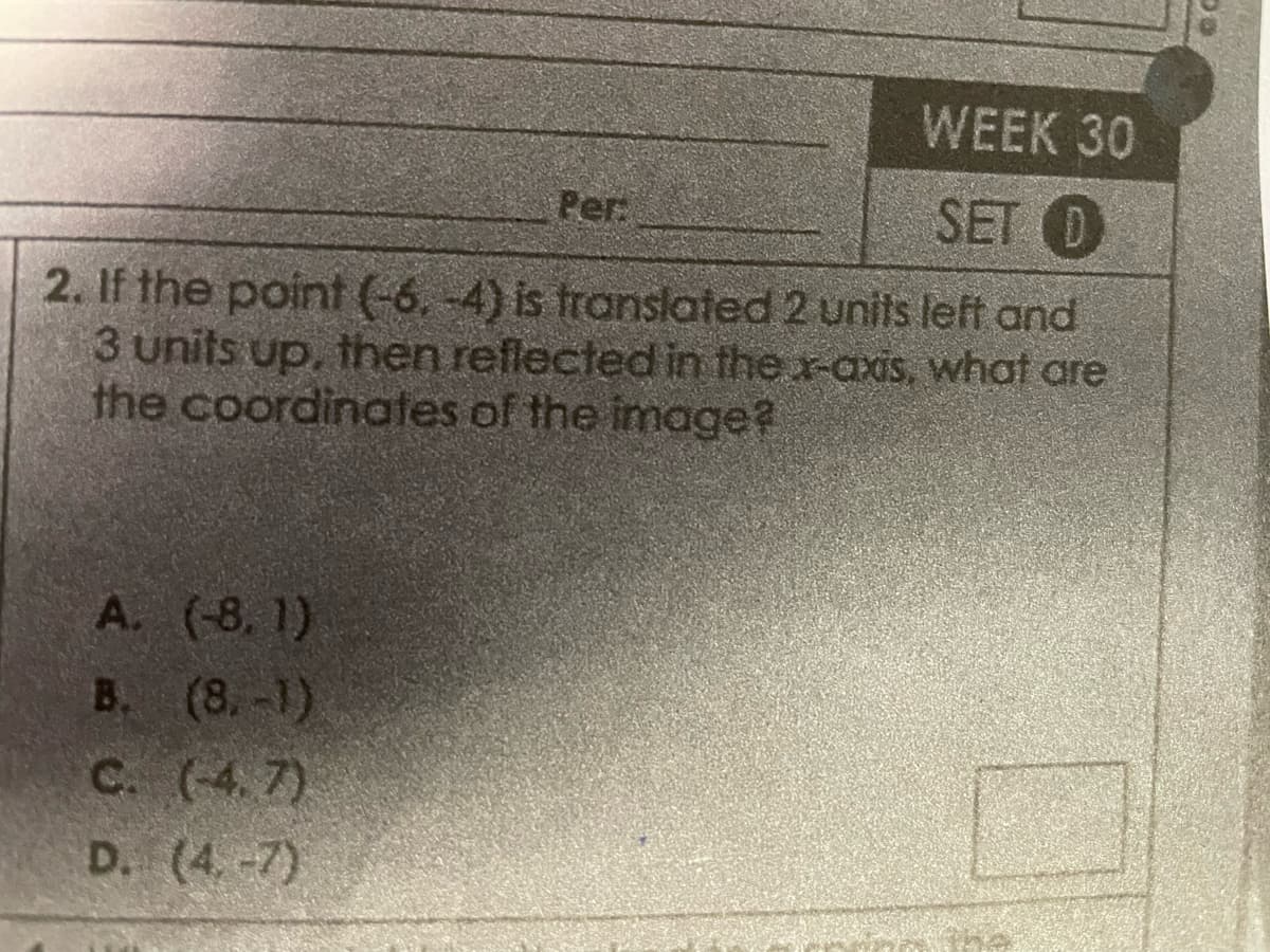 WEEK 30
SET (D
2. If the point (-6, -4) is translated 2 units left and
3 units up, then reflected in the x-axis, what are
the coordinates of the image?
A. (-8,1)
B. (8.-1)
C. (4.7)
D. (4.-7)
Per.
09