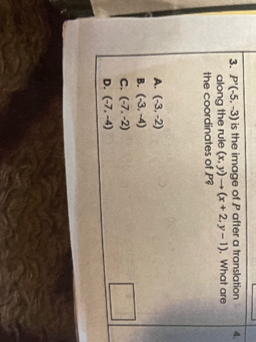 3. P'(-5.-3) is the image of P after a translation
along the rule (x,y) → (x+2, y-1). What are
the coordinates of P?
A. (-3,-2)
B. (-3.-4)
C. (-7.-2)
D. (-7.-4)
4.