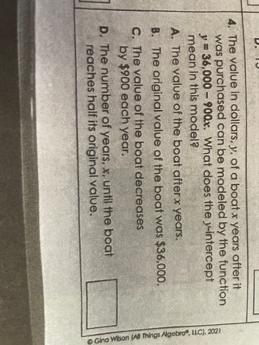 J
function
4. The value in dollars, y, of a boat x years after it
was purchased can be modeled by the
y = 36,000-900x. What does the y-intercept
mean in this model?
A. The value of the boat after x years.
B. The original value of the boat was $36,000.
C. The value of the boat decreases
by $900 each year.
D. The number of years, x, until the boat
reaches half its original value.
Gina Wilson (All Things Algebra, LLC), 2021
