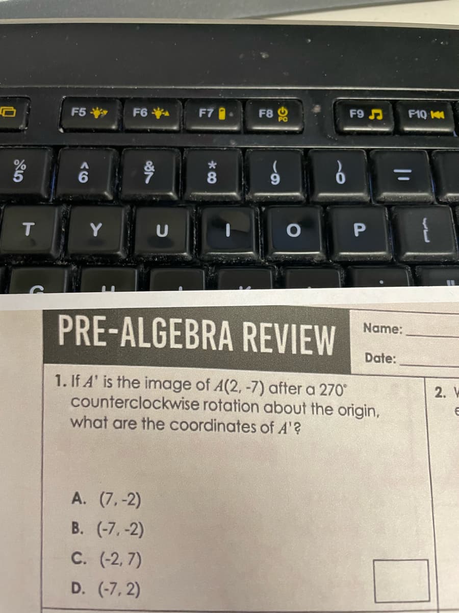 T
F5
Y
F6
18
U
A. (7,-2)
B. (-7,-2)
C. (-2,7)
D. (-7,2)
F7
*
*8
F8
O
0
F9
P
PRE-ALGEBRA REVIEW
1. If A' is the image of A(2, -7) after a 270°
counterclockwise rotation about the origin,
what are the coordinates of A'?
|1
Name:
F10 K
Date:
2. V
6