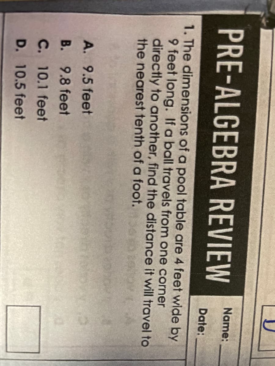 PRE-ALGEBRA REVIEW
1. The dimensions of a pool table are 4 feet wide by
9 feet long. If a ball travels from one corner
directly to another, find the distance it will travel to
the nearest tenth of a foot.
A. 9.5 feet
B.
9.8 feet
C. 10.1 feet
D. 10.5 feet
Name:
Date: