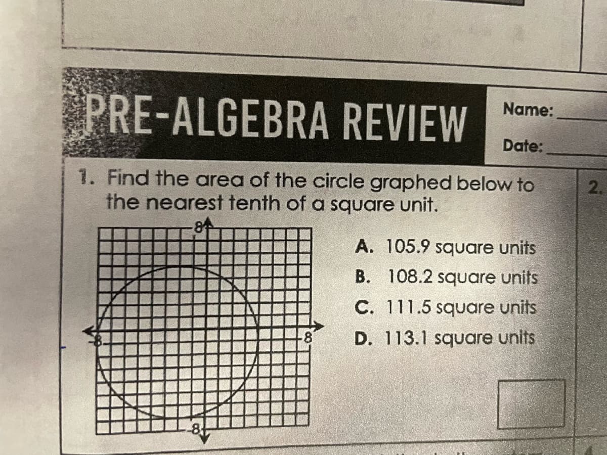 Name:
PRE-ALGEBRA REVIEW
Date:
1. Find the area of the circle graphed below to
the nearest tenth of a square unit.
A. 105.9 square units
B. 108.2 square units
C. 111.5 square units
D. 113.1 square units
2.