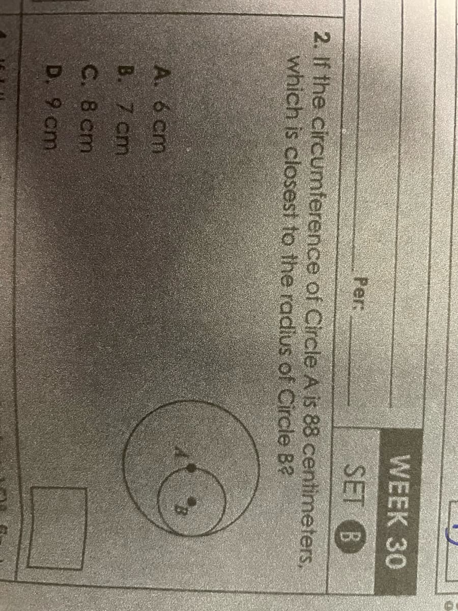 Per:
A. 6 cm
B. 7 cm
C. 8 cm
D. 9 cm
WEEK 30
SET B
2. If the circumference of Circle A is 88 centimeters,
which is closest to the radius of Circle B?