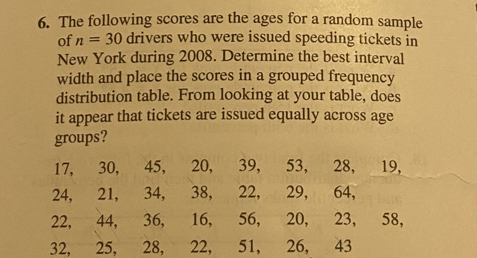 The following scores are the ages for a random sample
of n = 30 drivers who were issued speeding tickets in
New York during 2008. Determine the best interval
width and place the scores in a grouped frequency
distribution table. From looking at your table, does
it appear that tickets are issued equally across age
groups?
17,
30,
45,
20,
39,
53, 28,
19,
24,
21,
34,
38,
22,
29,
64,
22,
44,
36,
16,
56,
20,
23,
58,
32,
25,
28,
22,
51, 26,
43
