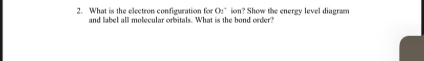 2. What is the electron configuration for O2* ion? Show the energy level diagram
and label all molecular orbitals. What is the bond order?
