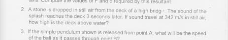 and e required by this resultant.
2. A stone is dropped in still air from the deck of a high bridg The sound of the
splash reaches the deck 3 seconds later, If sound travel at 342 m/s in still air,
how high is the deck above water?
3. If the simple pendulum shown is released from point A, what will be the speed
of the ball as it passes threugh noint B?
