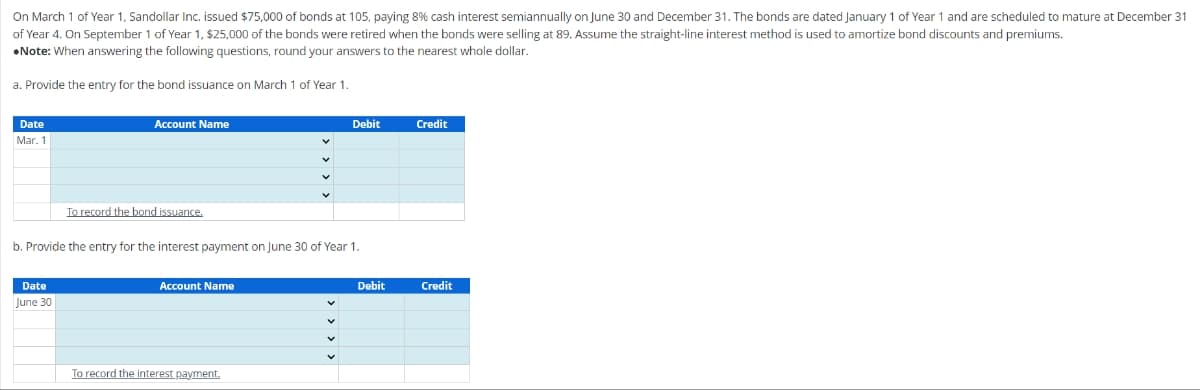 On March 1 of Year 1, Sandollar Inc. issued $75,000 of bonds at 105, paying 8% cash interest semiannually on June 30 and December 31. The bonds are dated January 1 of Year 1 and are scheduled to mature at December 31
of Year . On September 1 of Year 1, $25,000 of the bonds were retired when the bonds were selling at 89. Assume the straight-line interest method is used to amortize bond discounts and premiums.
Note: When answering the following questions, round your answers to the nearest whole dollar.
a. Provide the entry for the bond issuance on March 1 of Year 1.
Date
Mar. 1
Account Name
Date
June 30
To record the bond issuance.
b. Provide the entry for the interest payment on June 30 of Year 1.
Account Name
Debit
To record the interest payment.
Debit
Credit
Credit