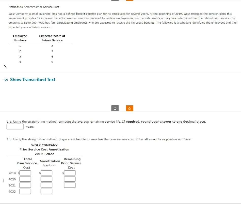 1
Methods to Amortize Prior Service Cost
Wolz Company, a small business, has had a defined benefit pension plan for its employees for several years. At the beginning of 2019, Wolz amended the pension plan; this
amendment provides for increased benefits based on services rendered by certain employees in prior periods. Wolz's actuary has determined that the related prior service cost
amounts to $140,000. Wolz has four participating employees who are expected to receive the increased benefits. The following is a schedule identifying the employees and their
expected years of future service:
Employee
Numbers
1
2
3
4
2019
2020
2021
2022
Expected Years of
Future Service
2
3
Show Transcribed Text
Total
Prior Service
Cost
4
5
1 a. Using the straight-line method, compute the average remaining service life. If required, round your answer to one decimal place.
years
1 b. Using the straight-line method, prepare a schedule to amortize the prior service cost. Enter all amounts as positive numbers.
WOLZ COMPANY
Prior Service Cost Amortization
2019-2022
Amortization
Fraction
Remaining
Prior Service
Cost