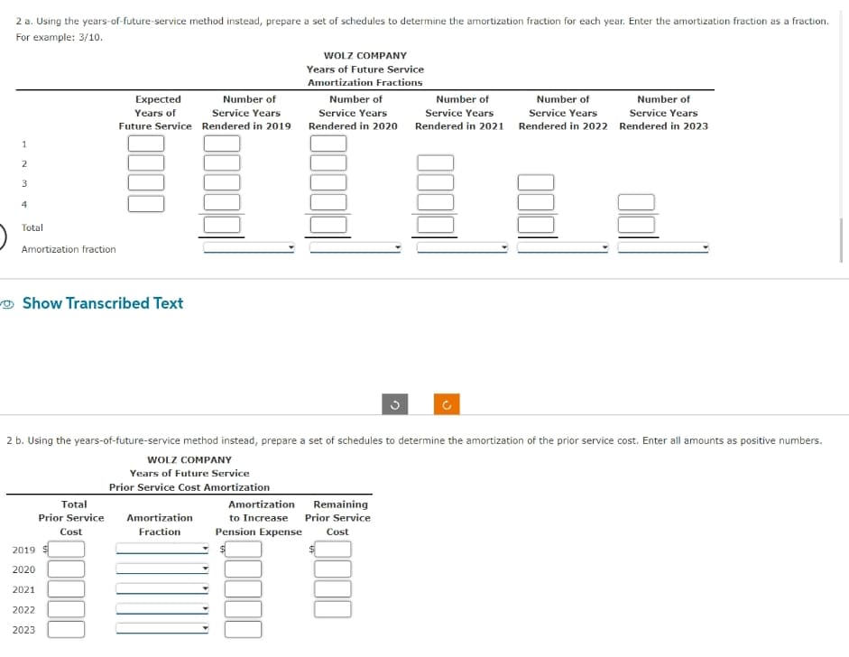 2 a. Using the years-of-future-service method instead, prepare a set of schedules to determine the amortization fraction for each year. Enter the amortization fraction as a fraction.
For example: 3/10.
1
2
3
4
Total
Amortization fraction
Show Transcribed Text
Expected
Years of
Future Service
2019
2020
2021
2022
2023
Total
Prior Service
Cost
Number of
Service Years
Rendered in 2019
Amortization
Fraction
WOLZ COMPANY
Years of Future Service
Amortization Fractions
Number of
Service Years
Rendered in 2020
2 b. Using the years-of-future-service method instead, prepare a set of schedules to determine the amortization of the prior service cost. Enter all amounts as positive numbers.
WOLZ COMPANY
Years of Future Service
Prior Service Cost Amortization
3
Amortization
Remaining
to Increase Prior Service
Pension Expense Cost
Number of
Service Years
Rendered in 2021
Number of
Service Years
Number of
Service Years
Rendered in 2022 Rendered in 2023