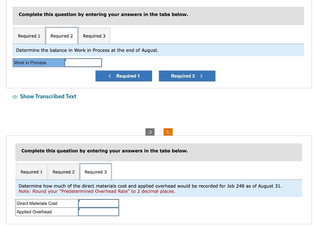 Complete this question by entering your answers in the tabs below.
Required 1 Required 2 Required 3
Determine the balance in Work in Process at the end of August.
Work in Process
Show Transcribed Text
Required 1 Required 2 Required 3
< Required 1
Complete this question by entering your answers in the tabs below.
Required 3
Direct Materials Cost
Applied Overhead
>
Determine how much of the direct materials cost and applied overhead would be recorded for Job 248 as of August 31.
Note: Round your "Predetermined Overhead Rate" to 2 decimal places.