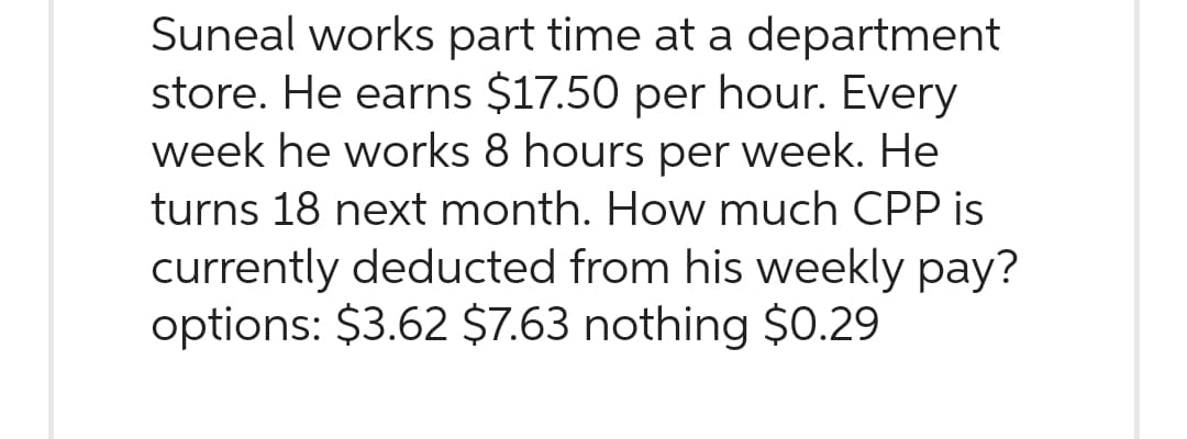 Suneal works part time at a department
store. He earns $17.50 per hour. Every
week he works 8 hours per week. He
turns 18 next month. How much CPP is
currently deducted from his weekly pay?
options: $3.62 $7.63 nothing $0.29