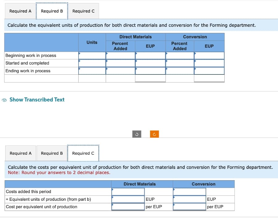 Required A Required B Required C
Calculate the equivalent units of production for both direct materials and conversion for the Forming department.
Beginning work in process
Started and completed
Ending work in process
Show Transcribed Text
Required A Required B
Units
Required C
Direct Materials
Costs added this period
+ Equivalent units of production (from part b)
Cost per equivalent unit of production
Percent
Added
ņ
EUP
V
Direct Materials
Conversion
Calculate the costs per equivalent unit of production for both direct materials and conversion for the Forming department.
Note: Round your answers to 2 decimal places.
EUP
per EUP
Percent
Added
EUP
Conversion
EUP
per EUP