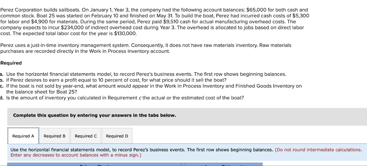 Perez Corporation builds sailboats. On January 1, Year 3, the company had the following account balances: $65,000 for both cash and
common stock. Boat 25 was started on February 10 and finished on May 31. To build the boat, Perez had incurred cash costs of $5,300
for labor and $4,900 for materials. During the same period, Perez paid $9,510 cash for actual manufacturing overhead costs. The
company expects to incur $234,000 of indirect overhead cost during Year 3. The overhead is allocated to jobs based on direct labor
cost. The expected total labor cost for the year is $130,000.
Perez uses a just-in-time inventory management system. Consequently, it does not have raw materials inventory. Raw materials
purchases are recorded directly in the Work in Process Inventory account.
Required
a. Use the horizontal financial statements model, to record Perez's business events. The first row shows beginning balances.
b. If Perez desires to earn a profit equal to 10 percent of cost, for what price should it sell the boat?
c. If the boat is not sold by year-end, what amount would appear in the Work in Process Inventory and Finished Goods Inventory on
the balance sheet for Boat 25?
d. Is the amount of inventory you calculated in Requirement c the actual or the estimated cost of the boat?
Complete this question by entering your answers in the tabs below.
Required A Required B Required C Required D
Use the horizontal financial statements model, to record Perez's business events. The first row shows beginning balances. (Do not round intermediate calculations.
Enter any decreases to account balances with a minus sign.)