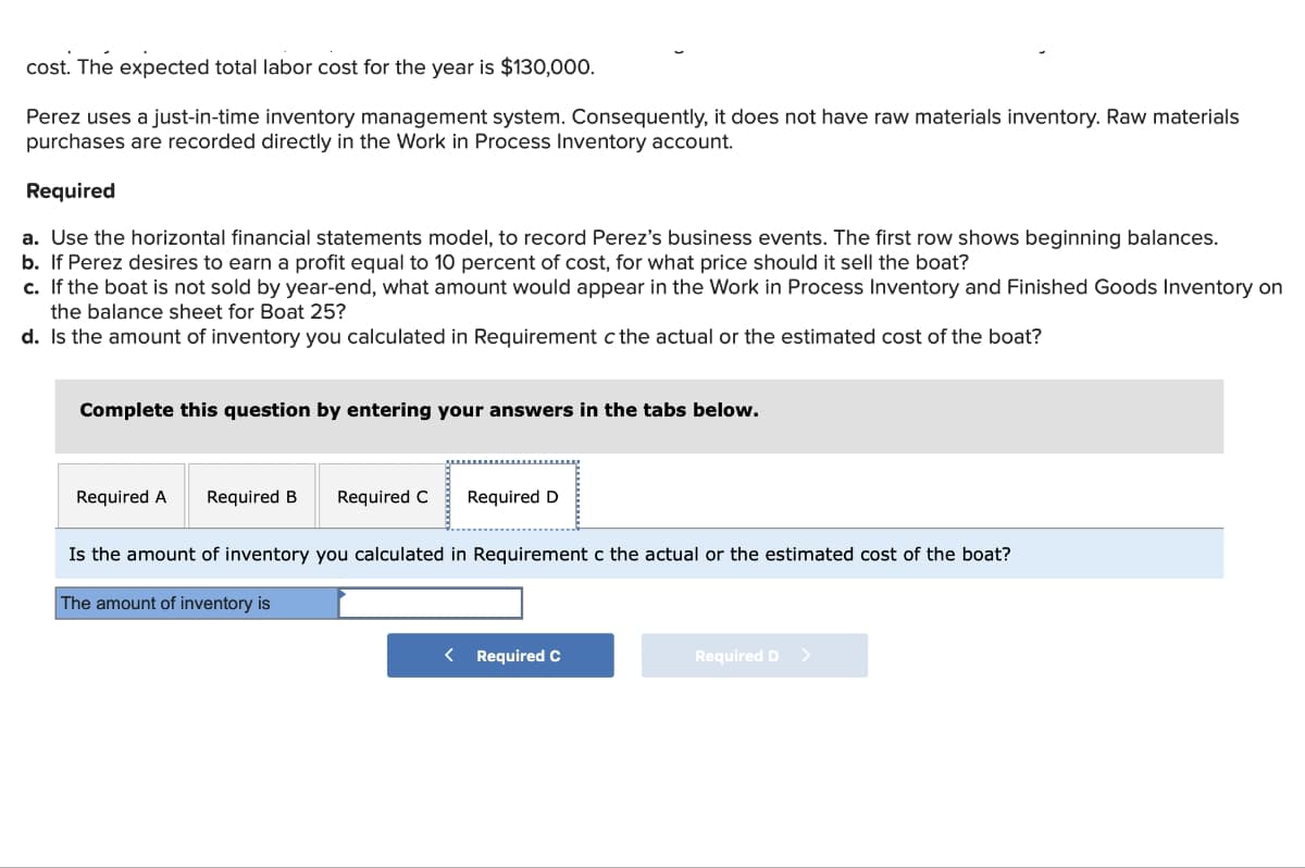 cost. The expected total labor cost for the year is $130,000.
Perez uses a just-in-time inventory management system. Consequently, it does not have raw materials inventory. Raw materials
purchases are recorded directly in the Work in Process Inventory account.
Required
a. Use the horizontal financial statements model, to record Perez's business events. The first row shows beginning balances.
b. If Perez desires to earn a profit equal to 10 percent of cost, for what price should it sell the boat?
c. If the boat is not sold by year-end, what amount would appear in the Work in Process Inventory and Finished Goods Inventory on
the balance sheet for Boat 25?
d. Is the amount of inventory you calculated in Requirement c the actual or the estimated cost of the boat?
Complete this question by entering your answers in the tabs below.
Required A Required B
Required C Required D
Is the amount of inventory you calculated in Requirement c the actual or the estimated cost of the boat?
The amount of inventory is
< Required C
Required D >