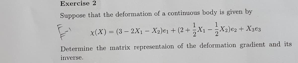 Exercise 2
Suppose that the deformation of a continuous body is given by
1
x(X) = (3 – 2X1 – X2)e1 + (2 + ;X1 - ;X2)e2+ X3e3
|
2
Determine the matrix representaion of the deformation gradient and its
inverse.
