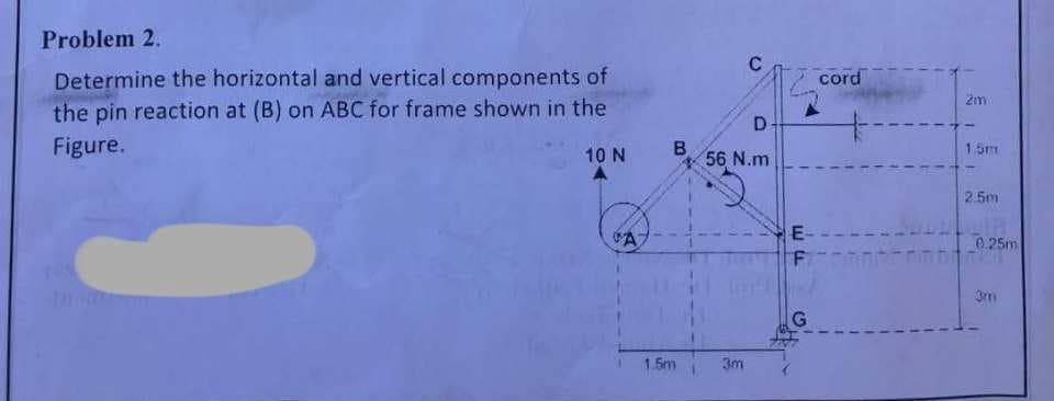 Problem 2.
Determine the horizontal and vertical components of
the pin reaction at (B) on ABC for frame shown in the
Figure.
10 N
A
B
1.5m
C
D
56 N.m
3m
E-
F
G
cord
+
F
1
1
1
2m
1.5m
2.5m
0.25m
3m