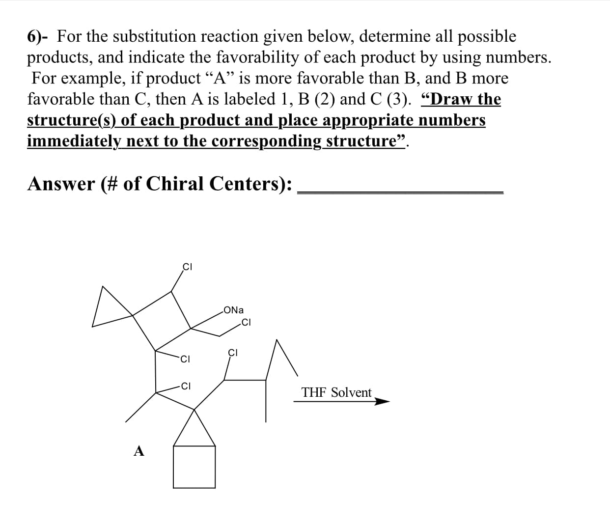 6)- For the substitution reaction given below, determine all possible
products, and indicate the favorability of each product by using numbers.
For example, if product "A" is more favorable than B, and B more
favorable than C, then A is labeled 1, B (2) and C (3). "Draw the
structure(s) of each product and place appropriate numbers
immediately next to the corresponding _structure"
Answer(# of Chiral Centers):
CI
ONa
CI
CI
CI
Cl
THF Solvent
