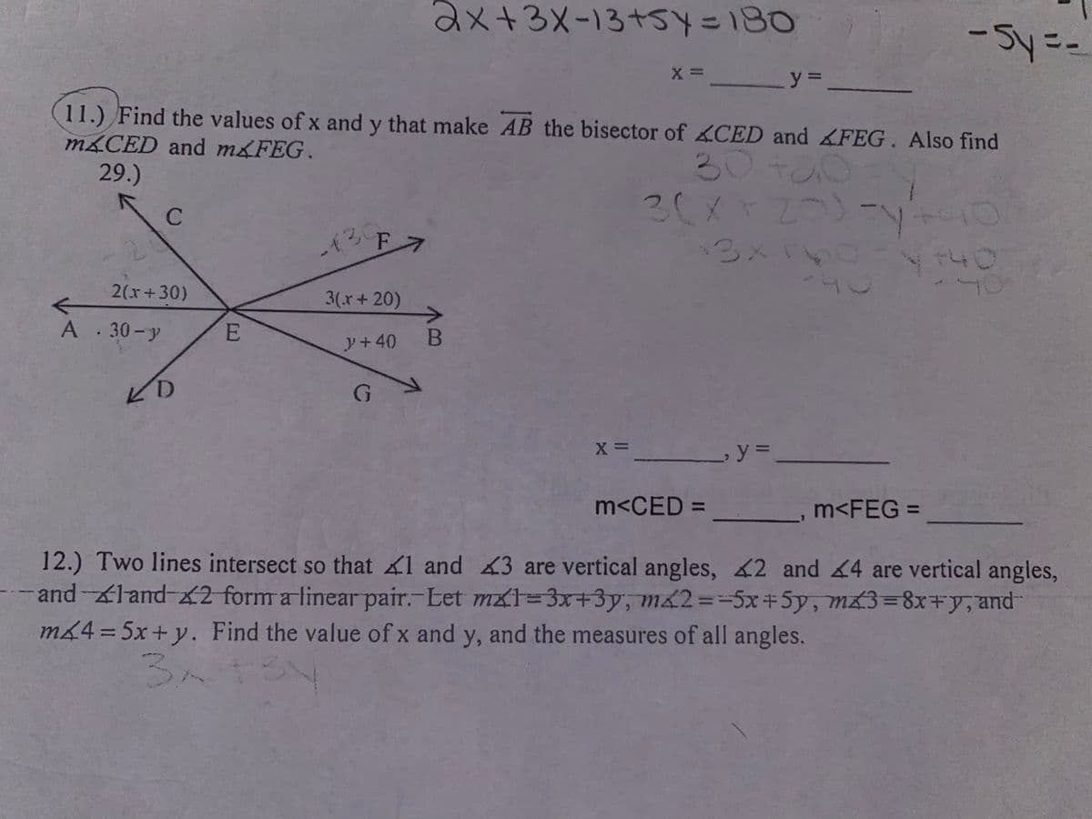 2x+3x-13+SY=180
-Sy=-
y =.
11.) Find the values of x and y that make AB the bisector of CED and FEG. Also find
m&CED and m&FEG.
29.)
30+00
2(メ2ン
30
-130
3x1
140
2(x+30)
3(x+ 20)
A . 30- y
y+40
B
ビD
y3D
%3D
m<CED = ___
m<FEG =
12.) Two lines intersect so that 1 and 43 are vertical angles, 2 and 4 are vertical angles,
-and-land 2 form a linear pair.-Let mx1=3x+3y, m&2=-5x+5y, mx3=8x+y, and
m64 = 5x+y. Find the value of x and y, and the measures of all angles.
%3D
3.
C)
E.
