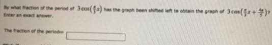 by what fraction of the period of 3 cos() has the graph been shifted left to obtain the graph of 3 cos(+)
Enter an exact answer.
The fraction of the period
