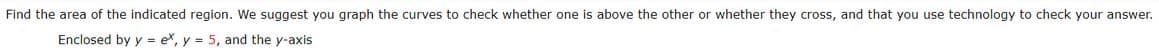 Find the area of the indicated region. We suggest you graph the curves to check whether one is above the other or whether they cross, and that you use technology to check your answer.
Enclosed by y = ex, y = 5, and the y-axis
