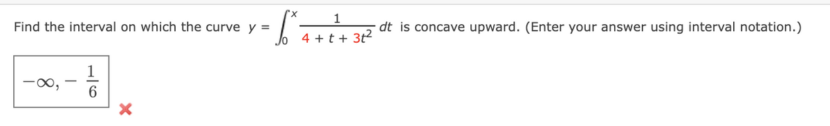 Find the interval on which the curve y =
|--#1 x
-∞,
6
1
6²
dt is concave upward. (Enter your answer using interval notation.)
4+t+ 3t²